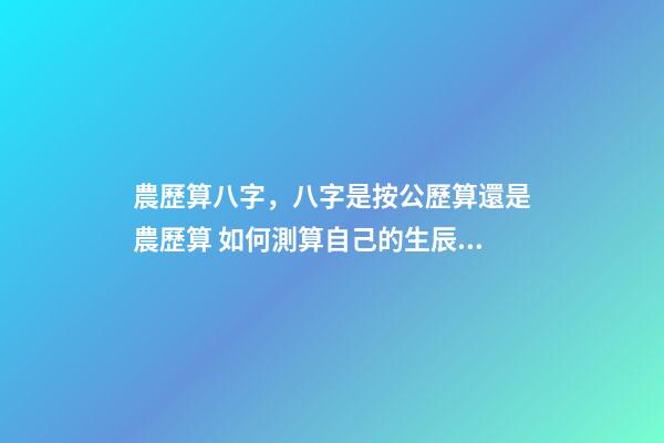 農歷算八字，八字是按公歷算還是農歷算 如何測算自己的生辰八字，怎么計算自己的生辰八字？-第1張-觀點-玄機派